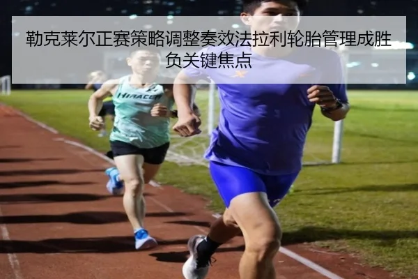 勒克莱尔正赛策略调整奏效法拉利轮胎管理成胜负关键焦点