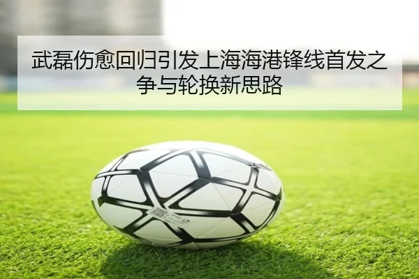武磊伤愈回归引发上海海港锋线首发之争与轮换新思路